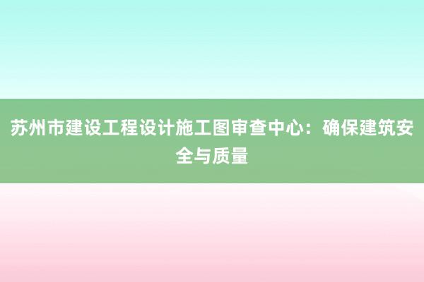 苏州市建设工程设计施工图审查中心：确保建筑安全与质量